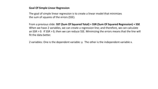 The goal of simple linear regression is to create a linear model that minimizes
the sum of squares of the errors (SSE).
From a previous slide: SST (Sum Of Squared Total) = SSR (Sum Of Squared Regression) + SSE
When we have 2 variables, we can create a regression line; and therefore, we can calculate
an SSR > 0. If SSR > 0, then we can reduce SSE. Minimizing the errors means that the line will
fit the data better.
2 variables: One is the dependent variable: y. The other is the independent variable x.
Goal Of Simple Linear Regression
 