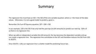 Summary
The regression line must have an SSE < the SSE of the one variable equation, where y = the mean of the data
values. Otherwise, it is not a good model to predict y, given x.
Remember the Sum Of Squares equation, SST = SSR + SSE.
In our example, 120 is the SSE if we only had the past tips (no bill amounts) to predict our next tip. SSR is 0
as there is no regression line.
When we add an independent variable (the bill amount), the tips becomes the dependent variable and we
can create a regression line. The regression line contributes to the SST and therefore reduces the SSE from 120
to 30.075.
Since 30.075 < 120, our regression line is a better model for predicting future tips.
 