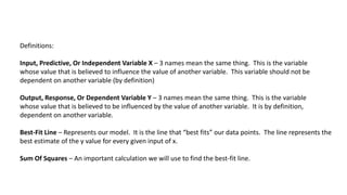 Definitions:
Input, Predictive, Or Independent Variable X – 3 names mean the same thing. This is the variable
whose value that is believed to influence the value of another variable. This variable should not be
dependent on another variable (by definition)
Output, Response, Or Dependent Variable Y – 3 names mean the same thing. This is the variable
whose value that is believed to be influenced by the value of another variable. It is by definition,
dependent on another variable.
Best-Fit Line – Represents our model. It is the line that “best fits” our data points. The line represents the
best estimate of the y value for every given input of x.
Sum Of Squares – An important calculation we will use to find the best-fit line.
 