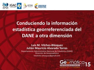 Conduciendo la información
estadística georreferenciada del
DANE a otra dimensión
Luis M. Vilches-Blázquez
Julián Mauricio Alvarado Torres
Departamento Administrativo Nacional de Estadística (DANE)
Dirección de Geoestadística
lmvilches.blazquez@gmail.com
 