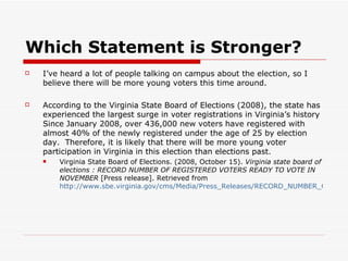 Which Statement is Stronger? I’ve heard a lot of people talking on campus about the election, so I believe there will be more young voters this time around. According to the Virginia State Board of Elections (2008), the state has experienced the largest surge in voter registrations in Virginia’s history Since January 2008, over 436,000 new voters have registered with almost 40% of the newly registered under the age of 25 by election day.  Therefore, it is likely that there will be more young voter participation in Virginia in this election than elections past. Virginia State Board of Elections. (2008, October 15).  Virginia state board of elections : RECORD NUMBER OF REGISTERED VOTERS READY TO VOTE IN NOVEMBER  [Press release]. Retrieved from  http://www.sbe.virginia.gov/cms/Media/Press_Releases/RECORD_NUMBER_OF_REGISTERED_VOTERS_READY_TO_VOTE_IN_NOVEMBER.html   