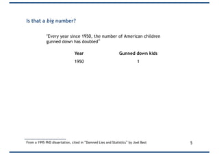 Is that a big number?
"Every year since 1950, the number of American children
gunned down has doubled”
From a 1995 PhD dissertation, cited in “Damned Lies and Statistics” by Joel Best
Year Gunned down kids
1950 1
1951 2
1952 4
1953 8
1954 16
… …
1960 1024
… …
1995 35 trillion
5
 