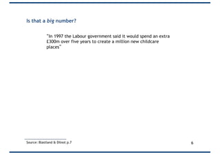 Is that a big number?
“In 1997 the Labour government said it would spend an extra
£300m over five years to create a million new childcare
places”
• 300m/1m = £300 per place
• 300/5 = £60 per year
• 60/52 = Only £1.15 per week
Source: Blastland & Dilnot p.7 6
 