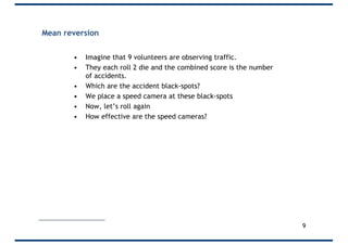 Mean reversion
• Imagine that 9 volunteers are observing traffic.
• They each roll 2 die and the combined score is the number
of accidents.
• Which are the accident black-spots?
• We place a speed camera at these black-spots
• Now, let’s roll again
• How effective are the speed cameras?
9
 