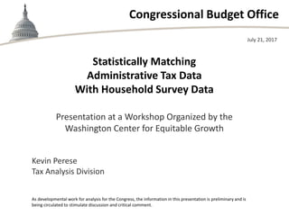 Congressional Budget Office
Statistically Matching
Administrative Tax Data
With Household Survey Data
Presentation at a Workshop Organized by the
Washington Center for Equitable Growth
July 21, 2017
Kevin Perese
Tax Analysis Division
As developmental work for analysis for the Congress, the information in this presentation is preliminary and is
being circulated to stimulate discussion and critical comment.
 