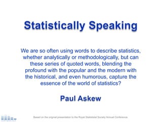 Statistically Speaking We are so often using words to describe statistics, whether analytically or methodologically, but can these series of quoted words, blending the profound with the popular and the modern with the historical, and even humorous, capture the essence of the world of statistics? Paul Askew Based on the orignial presentation to the Royal Statististal Society Annual Conference. 