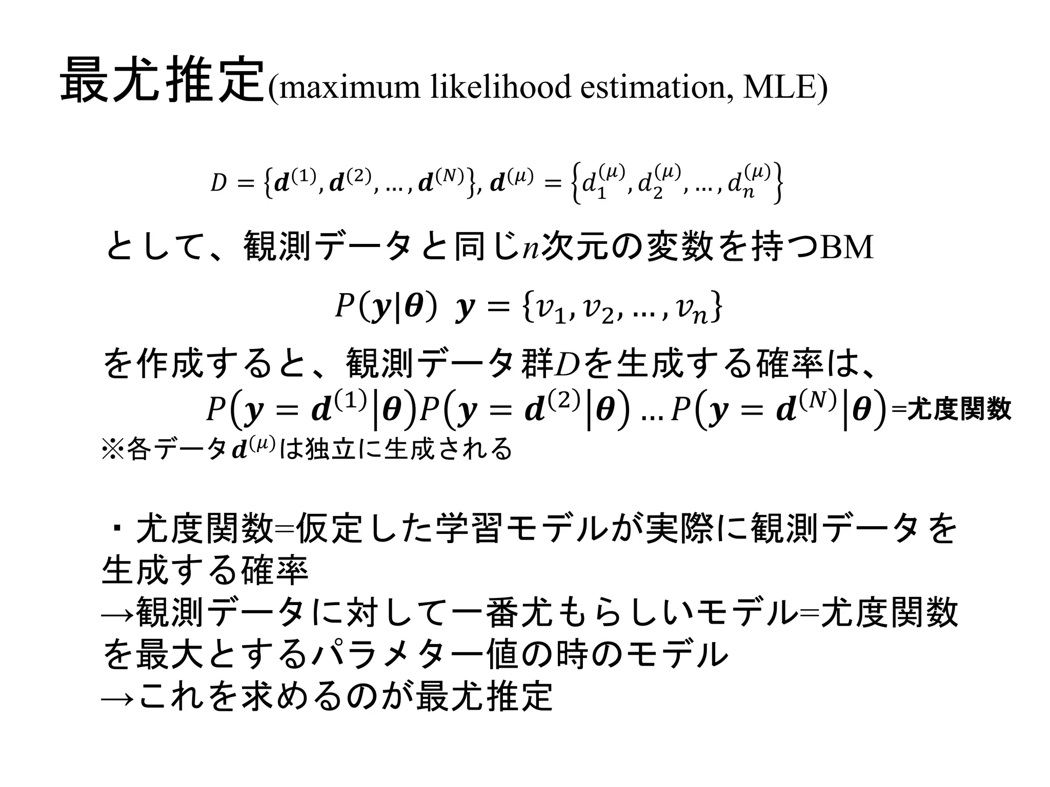 最尤推定(maximum likelihood estimation, MLE)
𝐷 = 𝒅(1), 𝒅(2), … , 𝒅(𝑁) , 𝒅(𝜇) = 𝑑1
(𝜇)
, 𝑑2
(𝜇)
, … , 𝑑 𝑛
(𝜇)
として、観測データと同じn次元の変数を持つBM
𝑃 𝒚|𝜽 𝒚 = 𝑣1, 𝑣2, … , 𝑣 𝑛
を作成すると、観測データ群Dを生成する確率は、
𝑃 𝒚 = 𝒅 1 𝜽 𝑃 𝒚 = 𝒅 2 𝜽 … 𝑃 𝒚 = 𝒅 𝑁 𝜽
※各データ𝒅(𝜇)
は独立に生成される
・尤度関数=仮定した学習モデルが実際に観測データを
生成する確率
→観測データに対して一番尤もらしいモデル=尤度関数
を最大とするパラメター値の時のモデル
→これを求めるのが最尤推定
=尤度関数
 