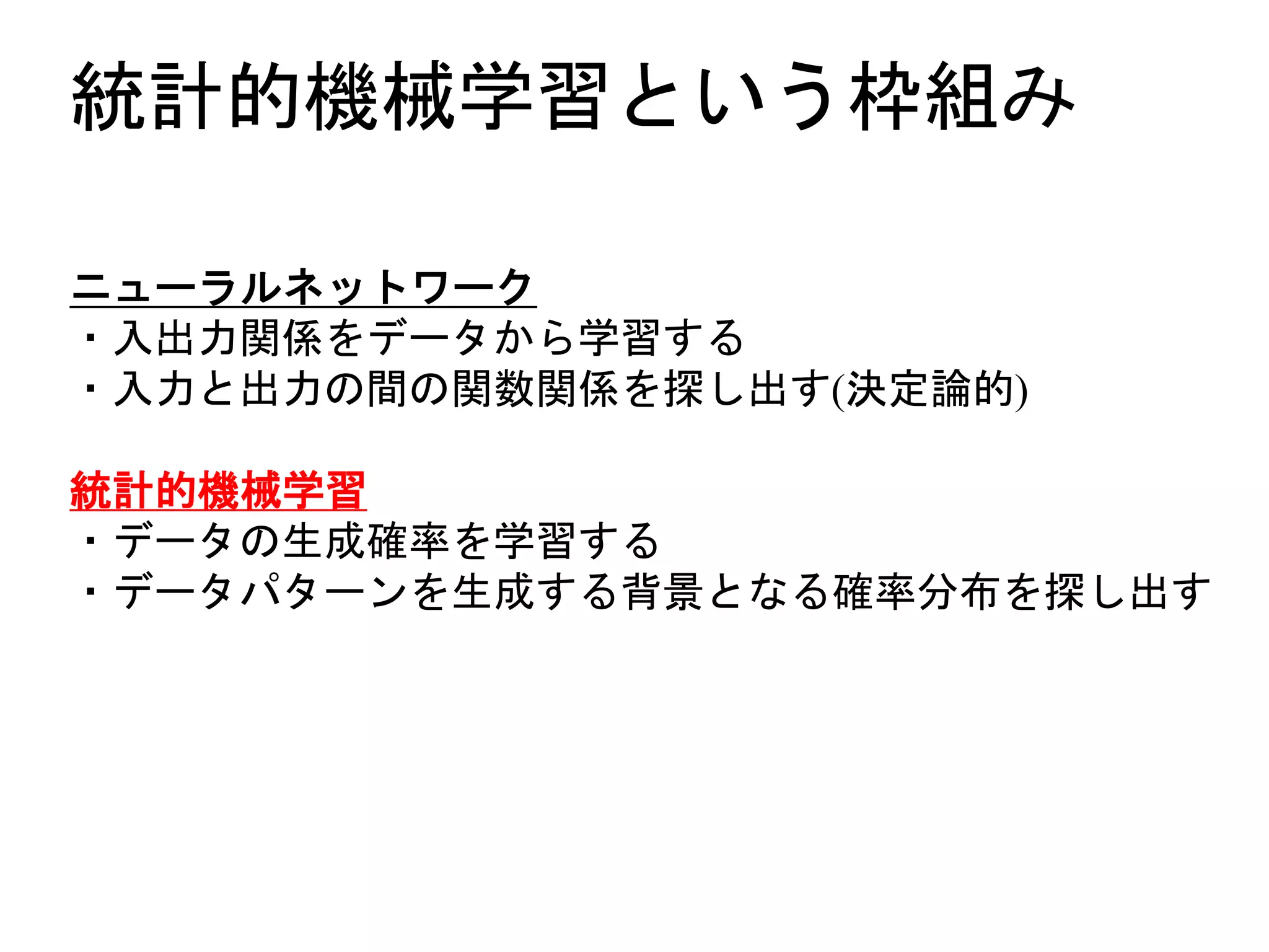 統計的機械学習という枠組み
ニューラルネットワーク
・入出力関係をデータから学習する
・入力と出力の間の関数関係を探し出す(決定論的)
統計的機械学習
・データの生成確率を学習する
・データパターンを生成する背景となる確率分布を探し出す
 