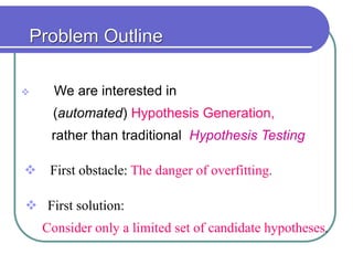 Problem Outline
 We are interested in
(automated) Hypothesis Generation,
rather than traditional Hypothesis Testing
 First obstacle: The danger of overfitting.
 First solution:
Consider only a limited set of candidate hypotheses.
 