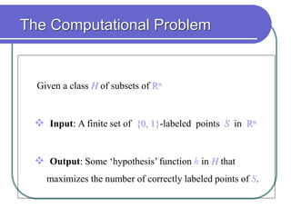 The Computational Problem
Given a class H of subsets of Rn
 Input: A finite set of {0, 1}-labeled points S in Rn
 Output: Some ‘hypothesis’ function h in H that
maximizes the number of correctly labeled points of S.
 