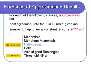 For each of the following classes, approximating
the
best agreement rate for h in H (on a given input
sample S ) up to some constant ratio, is NP-hard
:
Monomials Constant width
Monotone Monomials
Half-spaces
Balls
Axis aligned Rectangles
Threshold NN’s
BD-Eiron-Long
Bartlett- BD
Hardness-of-Approximation Results
 