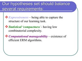 Our hypotheses set should balance
several requirements:
Expressiveness – being able to capture the
structure of our learning task.
Statistical ‘compactness’- having low
combinatorial complexity.
Computational manageability – existence of
efficient ERM algorithms.
 