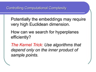 Potentially the embeddings may require
very high Euclidean dimension.
How can we search for hyperplanes
efficiently?
The Kernel Trick: Use algorithms that
depend only on the inner product of
sample points.
Controlling Computational Complexity
 
