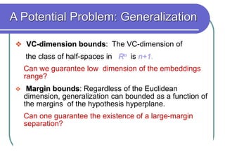 A Potential Problem: Generalization
 VC-dimension bounds: The VC-dimension of
the class of half-spaces in Rn is n+1.
Can we guarantee low dimension of the embeddings
range?
 Margin bounds: Regardless of the Euclidean
dimension, generalization can bounded as a function of
the margins of the hypothesis hyperplane.
Can one guarantee the existence of a large-margin
separation?
 