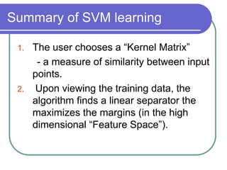 Summary of SVM learning
1. The user chooses a “Kernel Matrix”
- a measure of similarity between input
points.
2. Upon viewing the training data, the
algorithm finds a linear separator the
maximizes the margins (in the high
dimensional “Feature Space”).
 