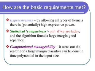 How are the basic requirements met?
Expressiveness – by allowing all types of kernels
there is (potentially) high expressive power.
Statistical ‘compactness’- only if we are lucky,
and the algorithm found a large margin good
separator.
Computational manageability – it turns out the
search for a large margin classifier can be done in
time polynomial in the input size.
 