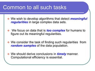 Common to all such tasks
 We wish to develop algorithms that detect meaningful
regularities in large complex data sets.
 We focus on data that is too complex for humans to
figure out its meaningful regularities.
 We consider the task of finding such regularities from
random samples of the data population.
 We should derive conclusions in timely manner.
Computational efficiency is essential.
 