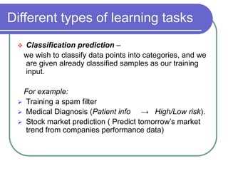 Different types of learning tasks
 Classification prediction –
we wish to classify data points into categories, and we
are given already classified samples as our training
input.
For example:
 Training a spam filter
 Medical Diagnosis (Patient info → High/Low risk).
 Stock market prediction ( Predict tomorrow’s market
trend from companies performance data)
 