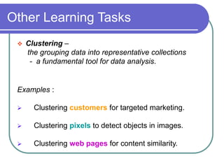 Other Learning Tasks
 Clustering –
the grouping data into representative collections
- a fundamental tool for data analysis.
Examples :
 Clustering customers for targeted marketing.
 Clustering pixels to detect objects in images.
 Clustering web pages for content similarity.
 