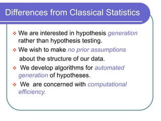 Differences from Classical Statistics
 We are interested in hypothesis generation
rather than hypothesis testing.
 We wish to make no prior assumptions
about the structure of our data.
 We develop algorithms for automated
generation of hypotheses.
 We are concerned with computational
efficiency.
 