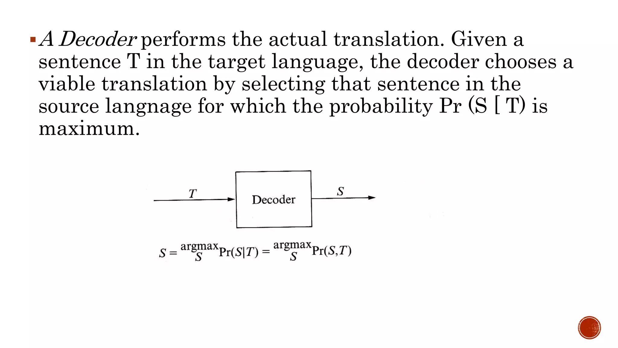 A Decoder performs the actual translation. Given a 
sentence T in the target language, the decoder chooses a 
viable translation by selecting that sentence in the 
source langnage for which the probability Pr (S [ T) is 
maximum. 
 
