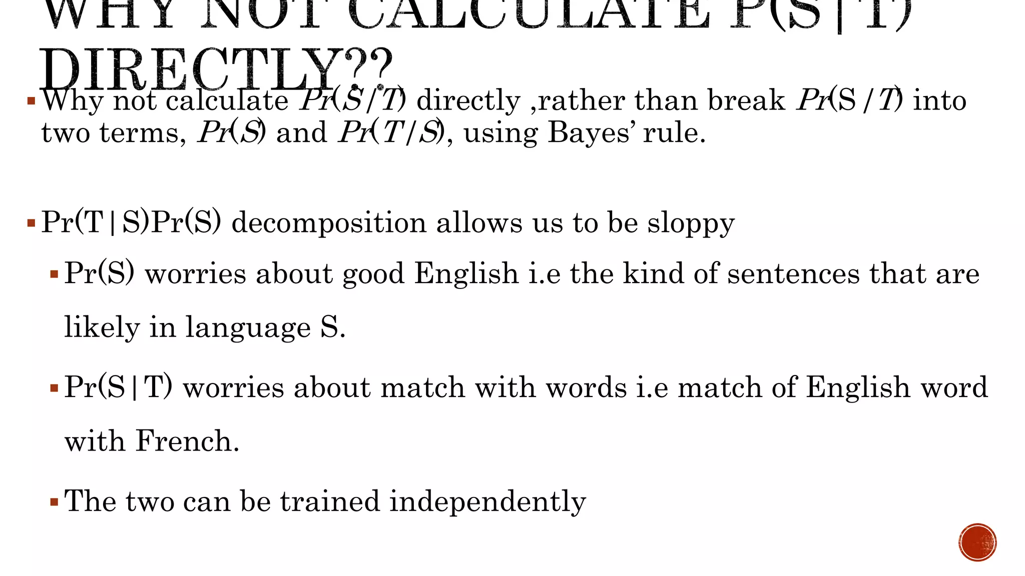 Why not calculate Pr(S|T) directly ,rather than break Pr(S|T) into 
two terms, Pr(S) and Pr(T|S), using Bayes’ rule. 
Pr(T|S)Pr(S) decomposition allows us to be sloppy 
Pr(S) worries about good English i.e the kind of sentences that are 
likely in language S. 
Pr(S|T) worries about match with words i.e match of English word 
with French. 
The two can be trained independently 
 