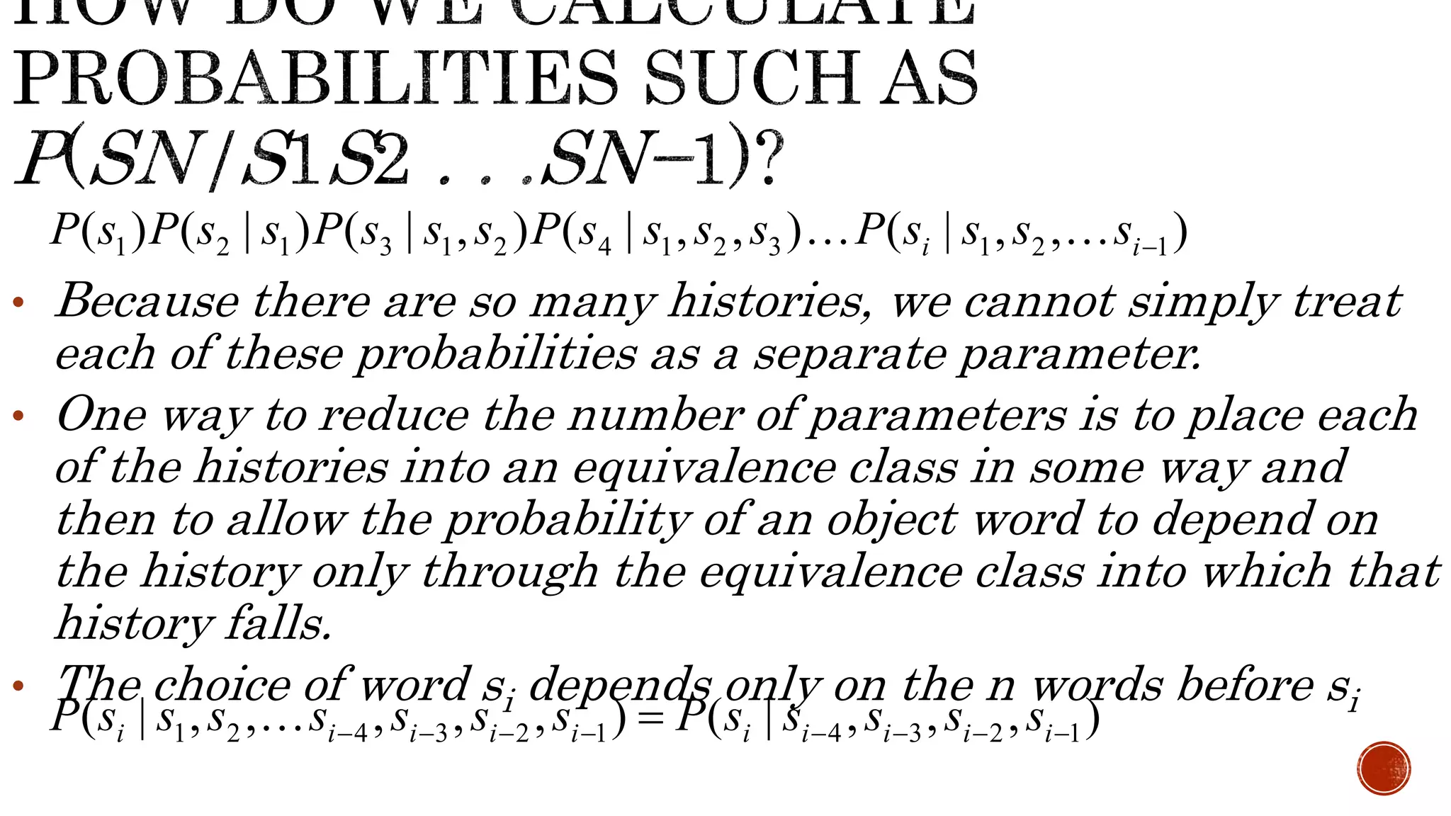 ( ) ( | ) ( | , ) ( | , , ) ( | , , ) 1 2 1 3 1 2 4 1 2 3 i 1 2 i1 P s P s s P s s s P s s s s P s s s s 
• Because there are so many histories, we cannot simply treat 
each of these probabilities as a separate parameter. 
• One way to reduce the number of parameters is to place each 
of the histories into an equivalence class in some way and 
then to allow the probability of an object word to depend on 
the history only through the equivalence class into which that 
history falls. 
• The choice of word si depends only on the n words before si 
( | , , , , , ) ( | , , , ) 1 2 4 3 2 1 4 3 2 1  i i i i i i i i i i P s s s s s s s P s s s s s 
 
