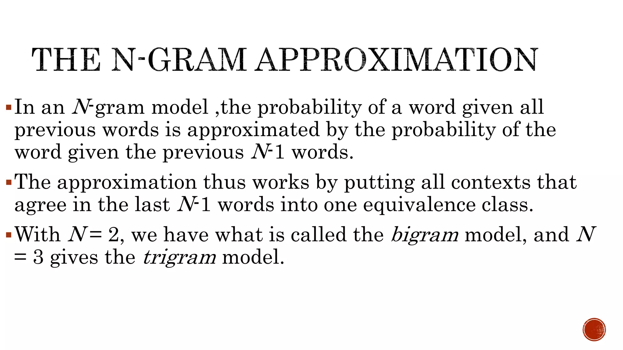 In an N-gram model ,the probability of a word given all 
previous words is approximated by the probability of the 
word given the previous N-1 words. 
The approximation thus works by putting all contexts that 
agree in the last N-1 words into one equivalence class. 
With N = 2, we have what is called the bigram model, and N 
= 3 gives the trigram model. 
 