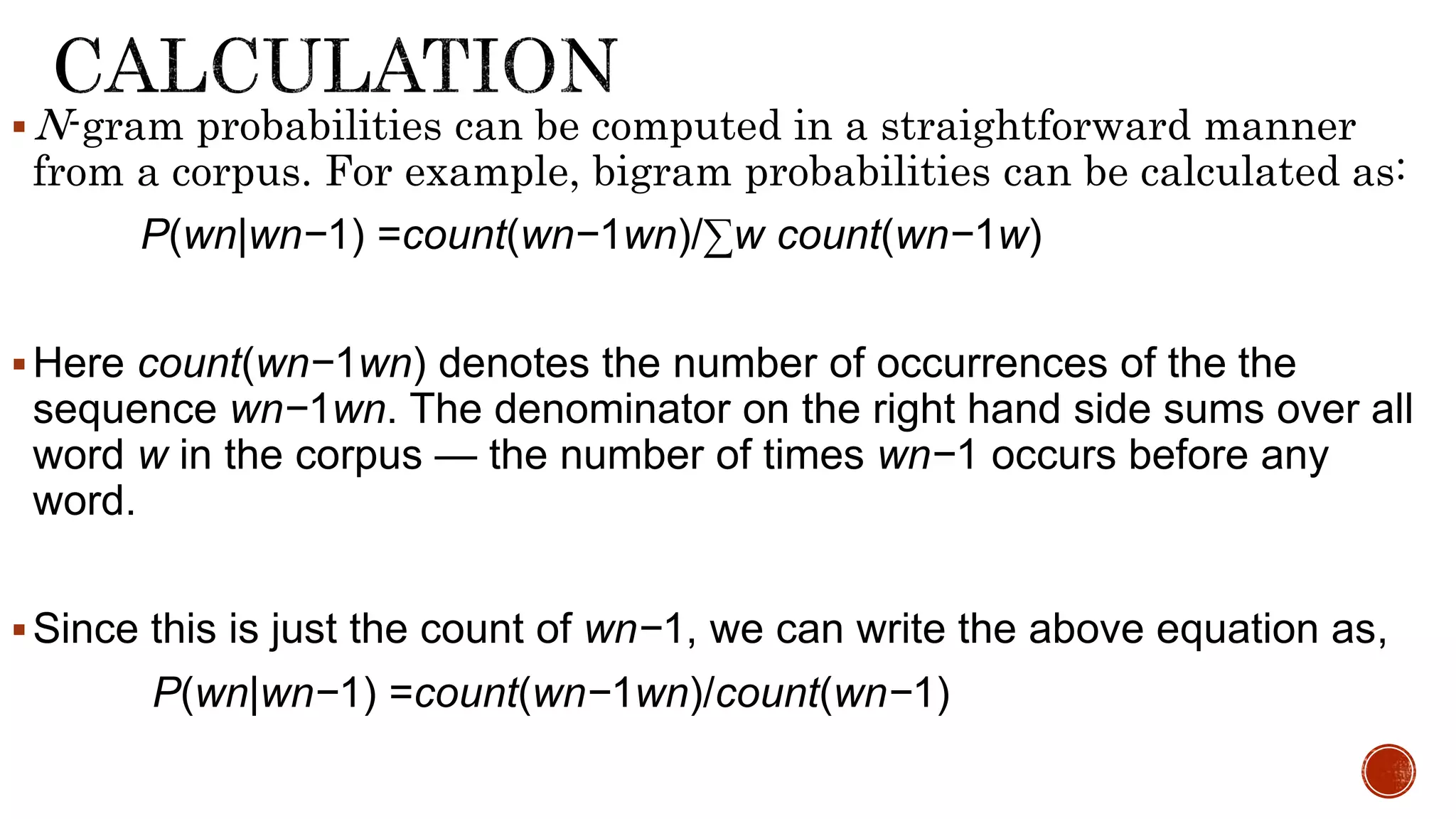 N-gram probabilities can be computed in a straightforward manner 
from a corpus. For example, bigram probabilities can be calculated as: 
P(wn|wn−1) =count(wn−1wn)/Σw count(wn−1w) 
Here count(wn−1wn) denotes the number of occurrences of the the 
sequence wn−1wn. The denominator on the right hand side sums over all 
word w in the corpus — the number of times wn−1 occurs before any 
word. 
 Since this is just the count of wn−1, we can write the above equation as, 
P(wn|wn−1) =count(wn−1wn)/count(wn−1) 
 