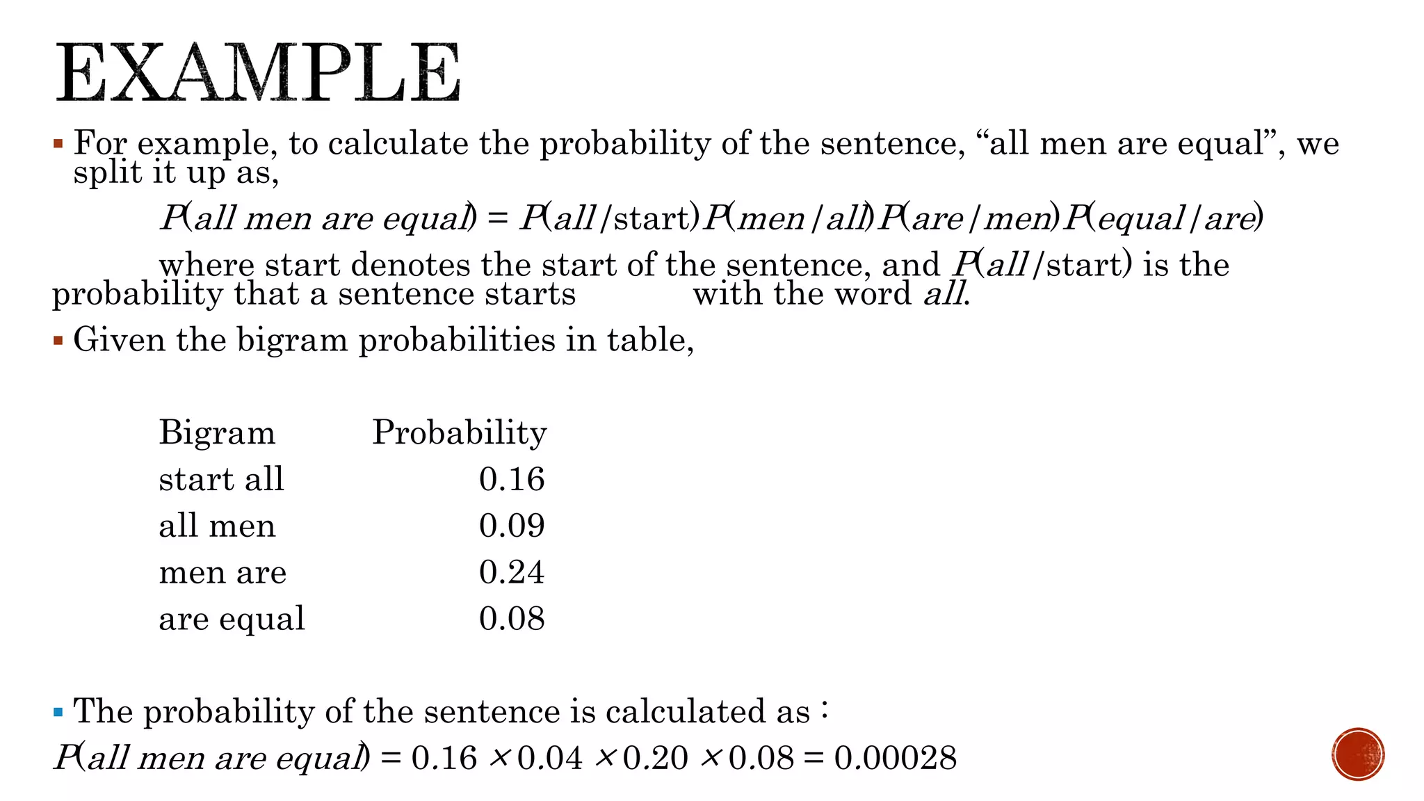  For example, to calculate the probability of the sentence, “all men are equal”, we 
split it up as, 
P(all men are equal) = P(all|start)P(men|all)P(are|men)P(equal|are) 
where start denotes the start of the sentence, and P(all|start) is the 
probability that a sentence starts with the word all. 
 Given the bigram probabilities in table, 
Bigram Probability 
start all 0.16 
all men 0.09 
men are 0.24 
are equal 0.08 
 The probability of the sentence is calculated as : 
P(all men are equal) = 0.16 × 0.04 × 0.20 × 0.08 = 0.00028 
 