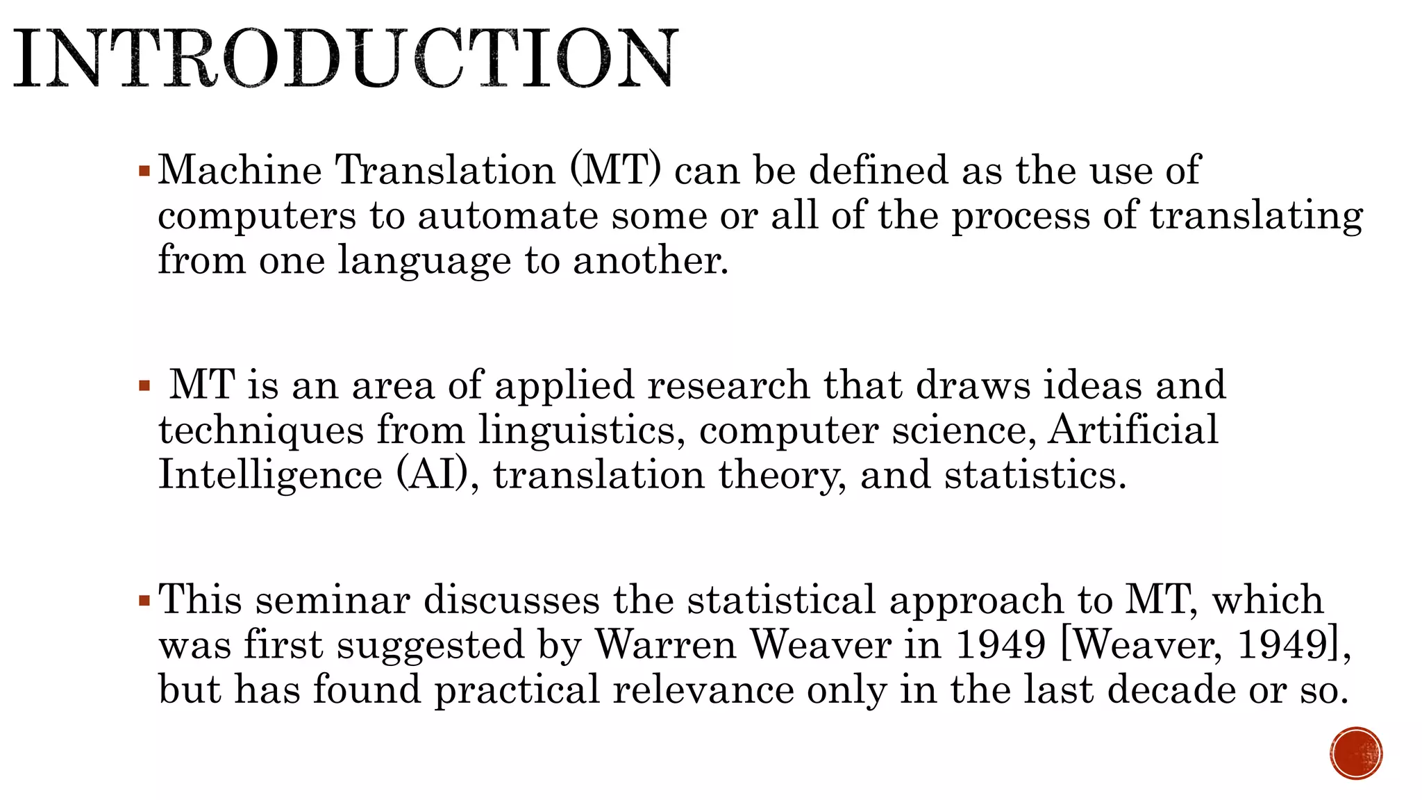Machine Translation (MT) can be defined as the use of 
computers to automate some or all of the process of translating 
from one language to another. 
 MT is an area of applied research that draws ideas and 
techniques from linguistics, computer science, Artificial 
Intelligence (AI), translation theory, and statistics. 
This seminar discusses the statistical approach to MT, which 
was first suggested by Warren Weaver in 1949 [Weaver, 1949], 
but has found practical relevance only in the last decade or so. 
 