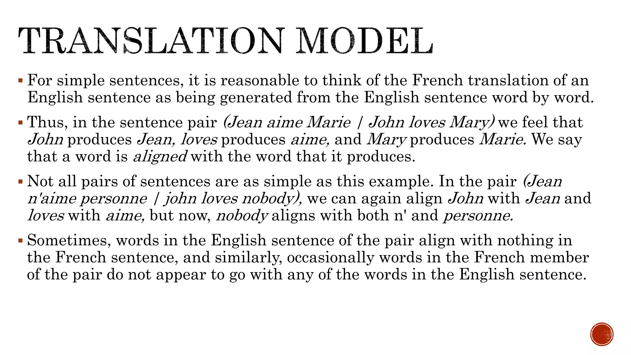  For simple sentences, it is reasonable to think of the French translation of an 
English sentence as being generated from the English sentence word by word. 
 Thus, in the sentence pair (Jean aime Marie | John loves Mary) we feel that 
John produces Jean, loves produces aime, and Mary produces Marie. We say 
that a word is aligned with the word that it produces. 
 Not all pairs of sentences are as simple as this example. In the pair (Jean 
n'aime personne | john loves nobody), we can again align John with Jean and 
loves with aime, but now, nobody aligns with both n' and personne. 
 Sometimes, words in the English sentence of the pair align with nothing in 
the French sentence, and similarly, occasionally words in the French member 
of the pair do not appear to go with any of the words in the English sentence. 
 