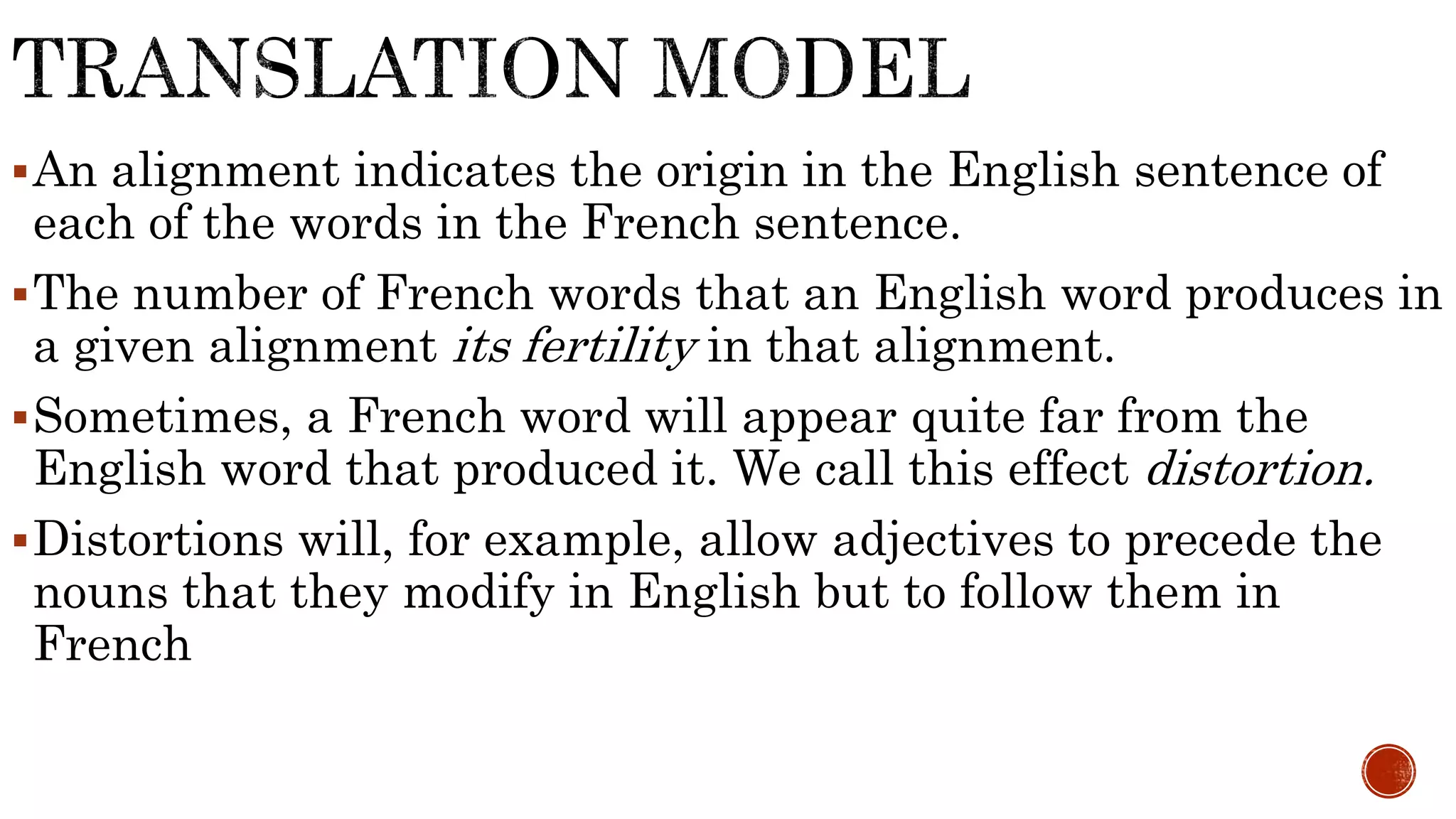 An alignment indicates the origin in the English sentence of 
each of the words in the French sentence. 
The number of French words that an English word produces in 
a given alignment its fertility in that alignment. 
Sometimes, a French word will appear quite far from the 
English word that produced it. We call this effect distortion. 
Distortions will, for example, allow adjectives to precede the 
nouns that they modify in English but to follow them in 
French 
 