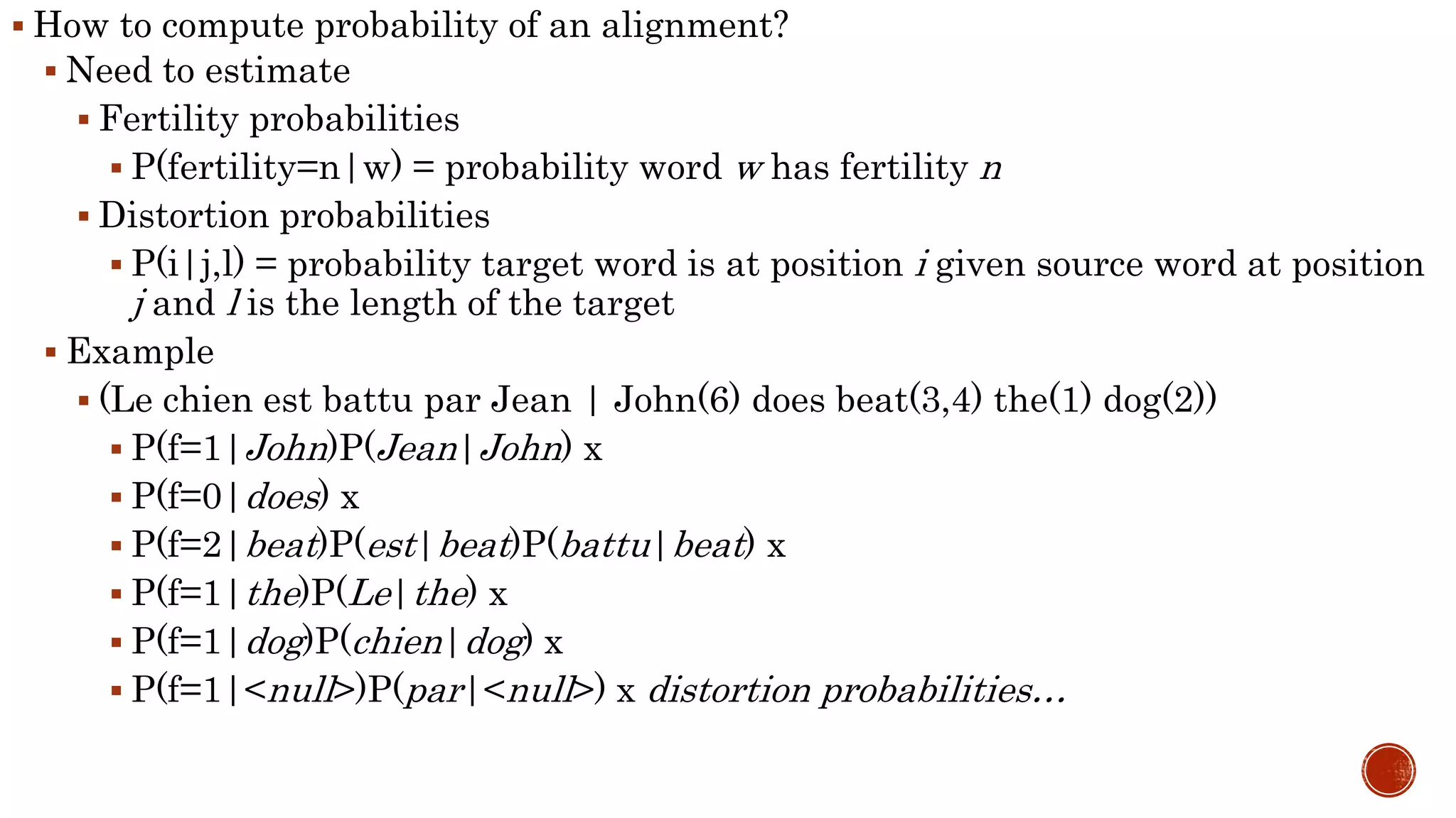  How to compute probability of an alignment? 
 Need to estimate 
 Fertility probabilities 
 P(fertility=n|w) = probability word w has fertility n 
 Distortion probabilities 
 P(i|j,l) = probability target word is at position i given source word at position 
j and l is the length of the target 
 Example 
 (Le chien est battu par Jean | John(6) does beat(3,4) the(1) dog(2)) 
 P(f=1|John)P(Jean|John) x 
 P(f=0|does) x 
 P(f=2|beat)P(est|beat)P(battu|beat) x 
 P(f=1|the)P(Le|the) x 
 P(f=1|dog)P(chien|dog) x 
 P(f=1|<null>)P(par|<null>) x distortion probabilities… 
 
