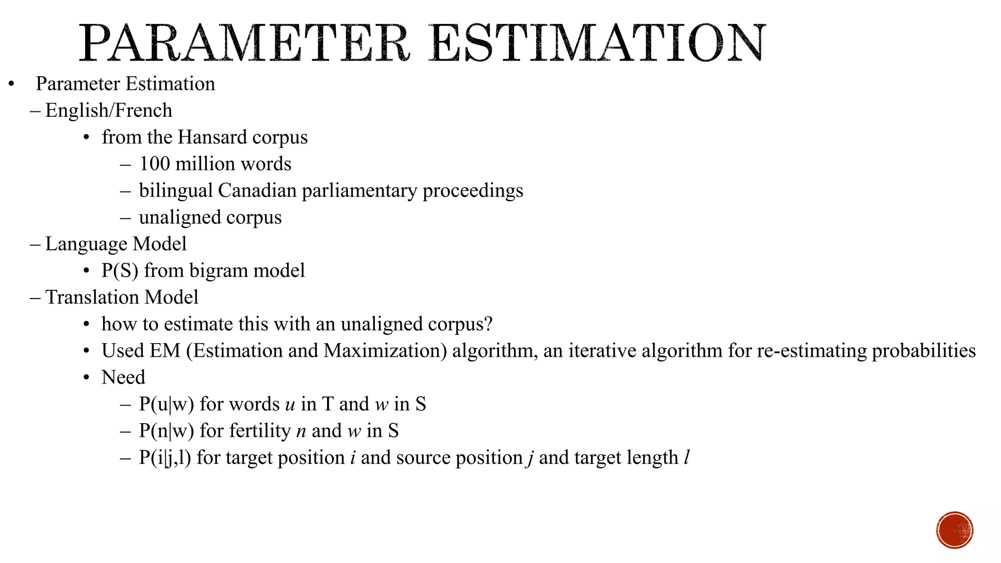 • Parameter Estimation 
– English/French 
• from the Hansard corpus 
– 100 million words 
– bilingual Canadian parliamentary proceedings 
– unaligned corpus 
– Language Model 
• P(S) from bigram model 
– Translation Model 
• how to estimate this with an unaligned corpus? 
• Used EM (Estimation and Maximization) algorithm, an iterative algorithm for re-estimating probabilities 
• Need 
– P(u|w) for words u in T and w in S 
– P(n|w) for fertility n and w in S 
– P(i|j,l) for target position i and source position j and target length l 
 