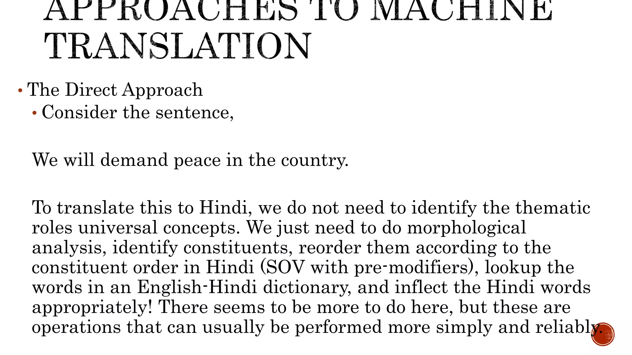 • The Direct Approach 
• Consider the sentence, 
We will demand peace in the country. 
To translate this to Hindi, we do not need to identify the thematic 
roles universal concepts. We just need to do morphological 
analysis, identify constituents, reorder them according to the 
constituent order in Hindi (SOV with pre-modifiers), lookup the 
words in an English-Hindi dictionary, and inflect the Hindi words 
appropriately! There seems to be more to do here, but these are 
operations that can usually be performed more simply and reliably. 
 