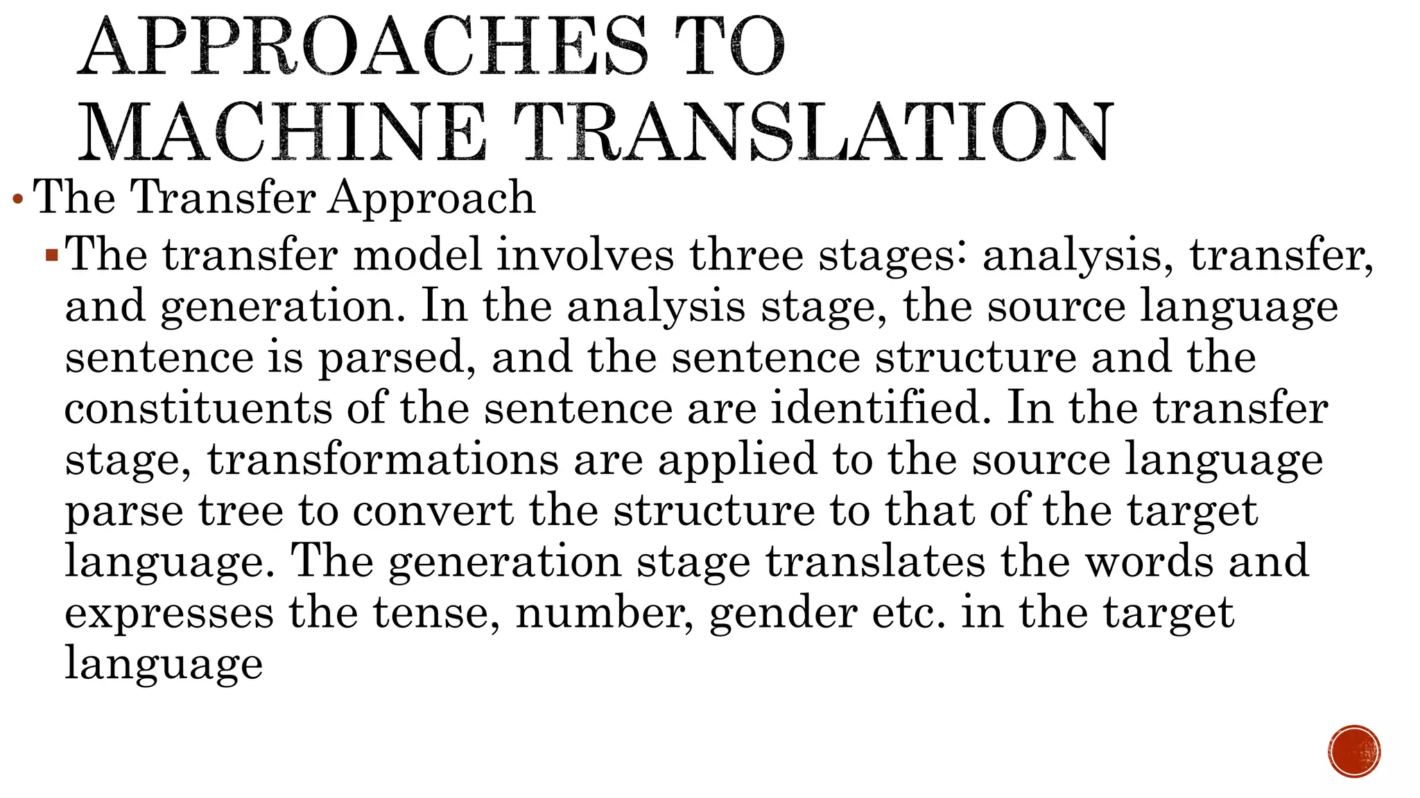 • The Transfer Approach 
The transfer model involves three stages: analysis, transfer, 
and generation. In the analysis stage, the source language 
sentence is parsed, and the sentence structure and the 
constituents of the sentence are identified. In the transfer 
stage, transformations are applied to the source language 
parse tree to convert the structure to that of the target 
language. The generation stage translates the words and 
expresses the tense, number, gender etc. in the target 
language 
 