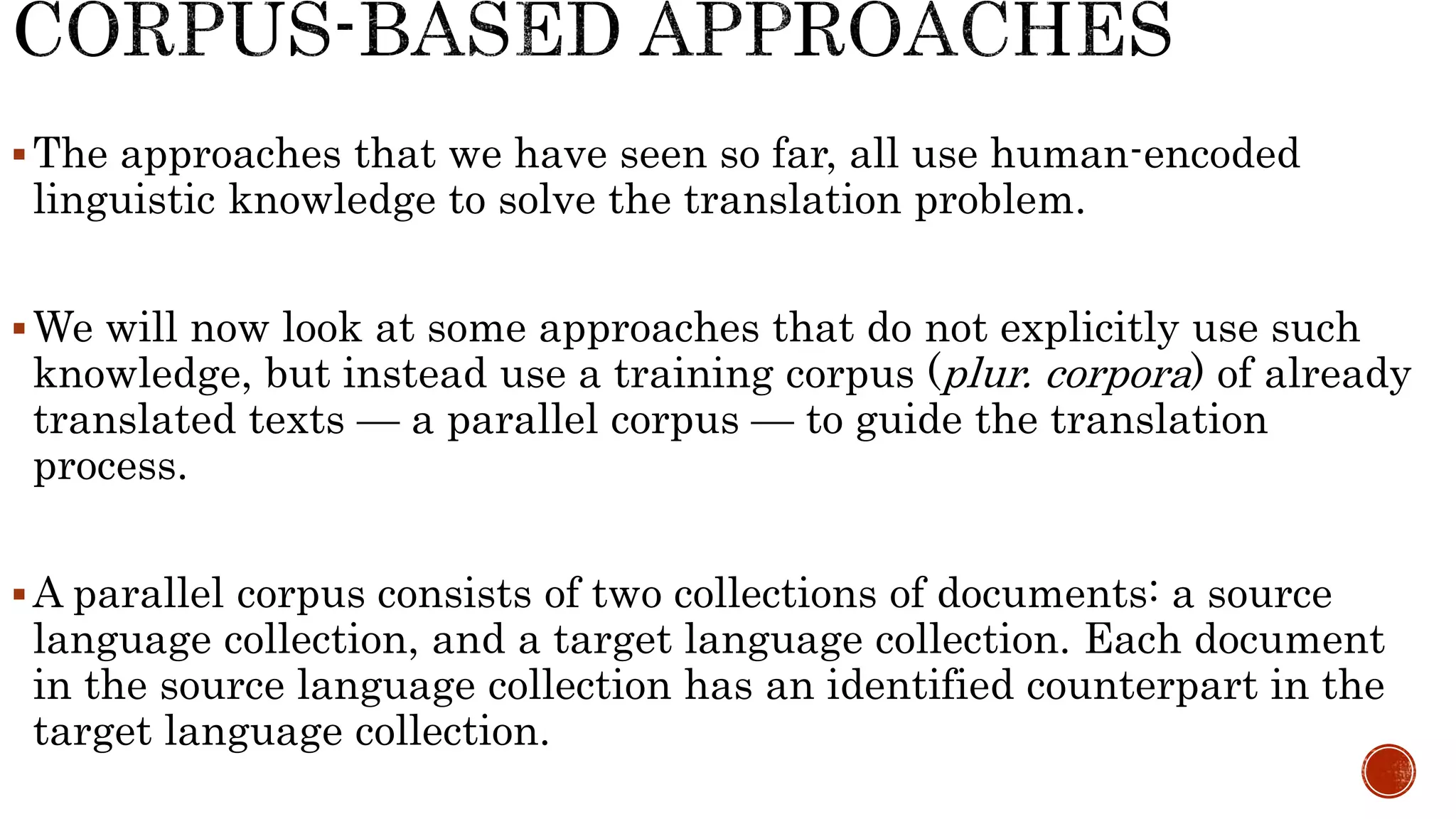 The approaches that we have seen so far, all use human-encoded 
linguistic knowledge to solve the translation problem. 
We will now look at some approaches that do not explicitly use such 
knowledge, but instead use a training corpus (plur. corpora) of already 
translated texts — a parallel corpus — to guide the translation 
process. 
A parallel corpus consists of two collections of documents: a source 
language collection, and a target language collection. Each document 
in the source language collection has an identified counterpart in the 
target language collection. 
 