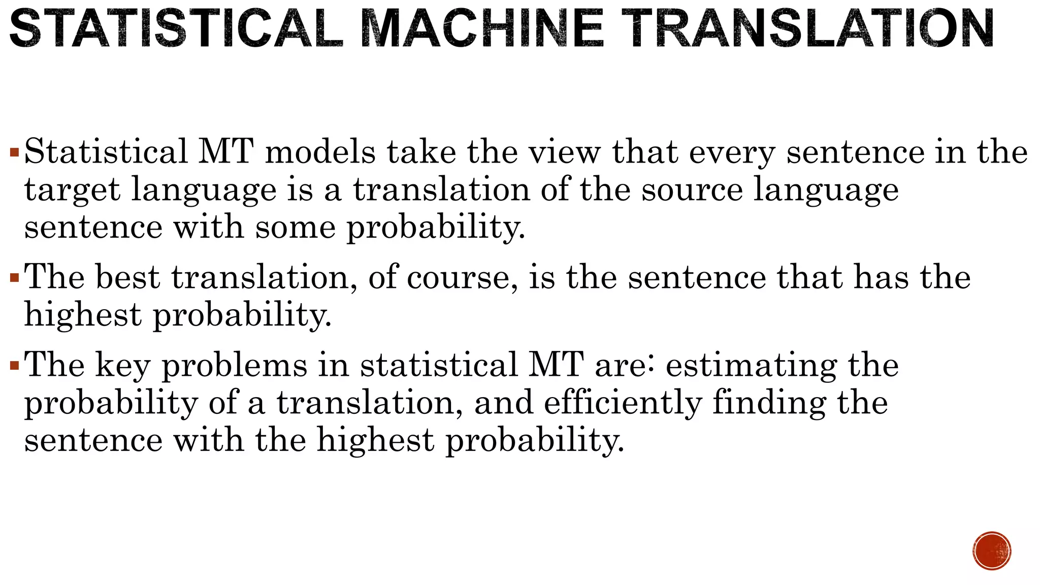 Statistical MT models take the view that every sentence in the 
target language is a translation of the source language 
sentence with some probability. 
The best translation, of course, is the sentence that has the 
highest probability. 
The key problems in statistical MT are: estimating the 
probability of a translation, and efficiently finding the 
sentence with the highest probability. 
 