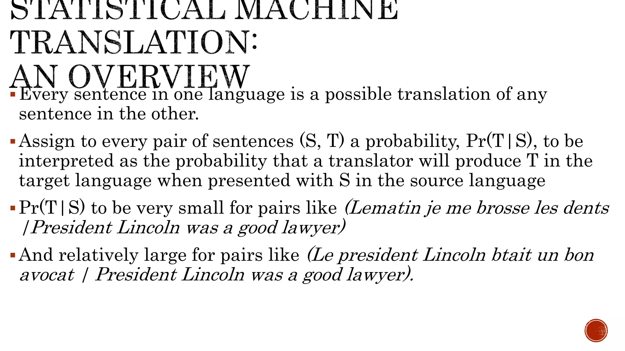  Every sentence in one language is a possible translation of any 
sentence in the other. 
Assign to every pair of sentences (S, T) a probability, Pr(T|S), to be 
interpreted as the probability that a translator will produce T in the 
target language when presented with S in the source language 
Pr(T|S) to be very small for pairs like (Lematin je me brosse les dents 
|President Lincoln was a good lawyer) 
And relatively large for pairs like (Le president Lincoln btait un bon 
avocat | President Lincoln was a good lawyer). 
 