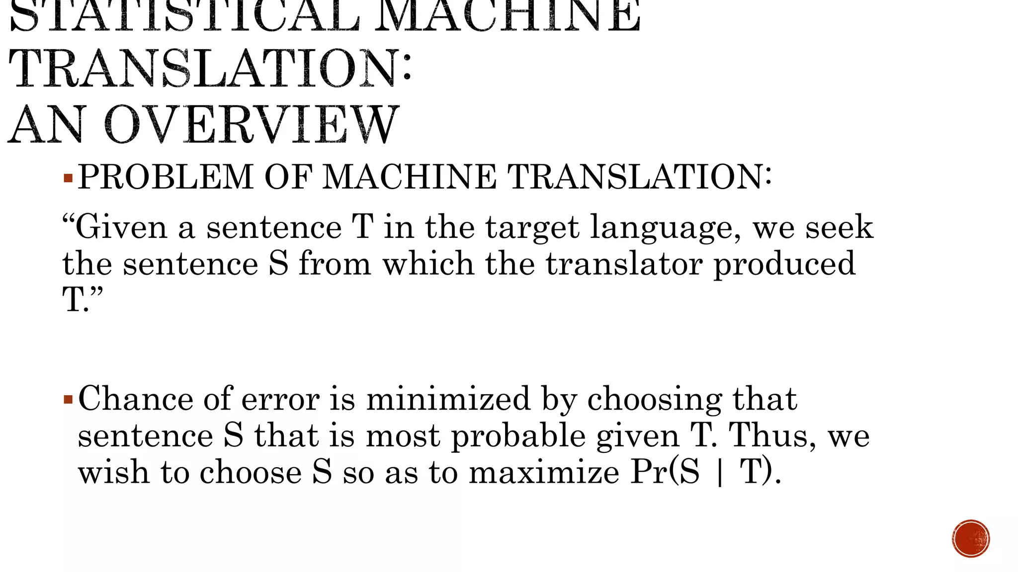 PROBLEM OF MACHINE TRANSLATION: 
“Given a sentence T in the target language, we seek 
the sentence S from which the translator produced 
T.” 
Chance of error is minimized by choosing that 
sentence S that is most probable given T. Thus, we 
wish to choose S so as to maximize Pr(S | T). 
 