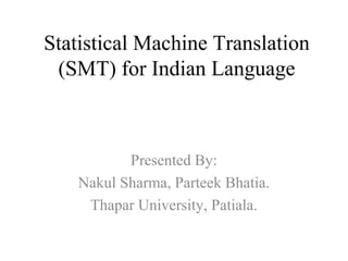 Statistical Machine Translation
(SMT) for Indian Language
Presented By:
Nakul Sharma, Parteek Bhatia.
Thapar University, Patiala.
 