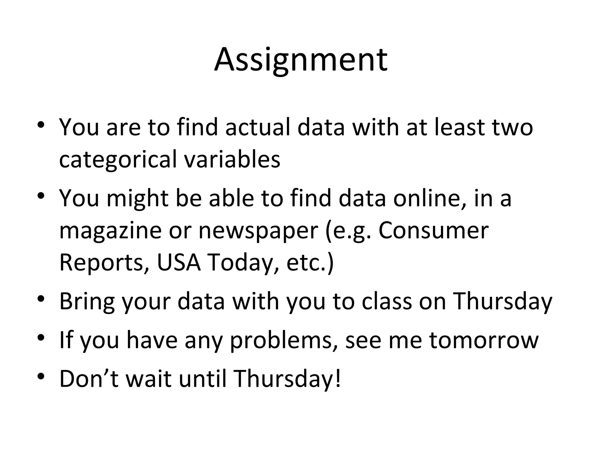 Assignment You are to find actual data with at least two categorical variables You might be able to find data online, in a magazine or newspaper (e.g. Consumer Reports, USA Today, etc.) Bring your data with you to class on Thursday If you have any problems, see me tomorrow Don’t wait until Thursday! 