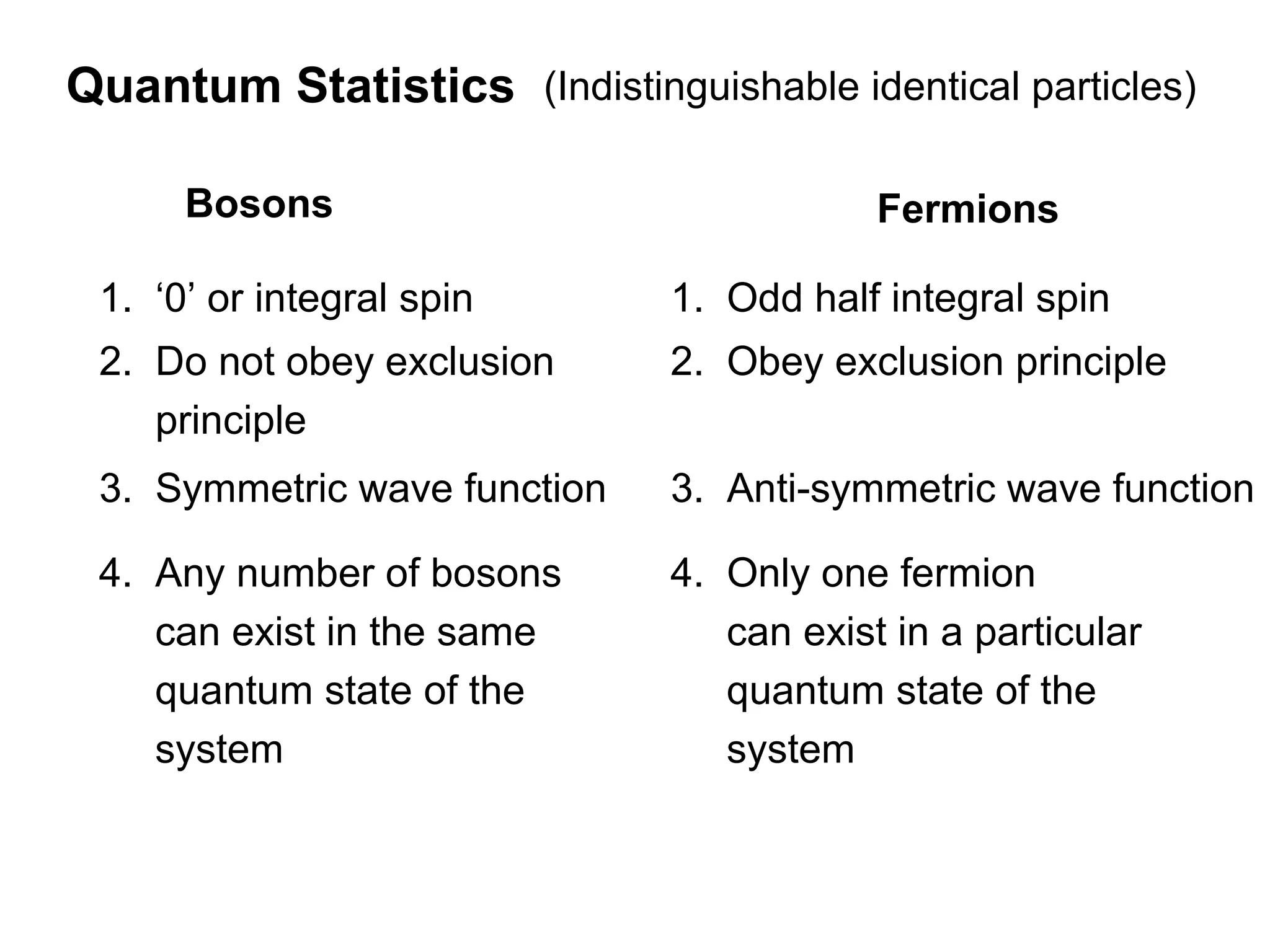 Quantum Statistics (Indistinguishable identical particles)

      Bosons                               Fermions

 1. ‘0’ or integral spin       1. Odd half integral spin
 2. Do not obey exclusion      2. Obey exclusion principle
    principle
 3. Symmetric wave function    3. Anti-symmetric wave function

 4. Any number of bosons       4. Only one fermion
    can exist in the same         can exist in a particular
    quantum state of the          quantum state of the
    system                        system
 