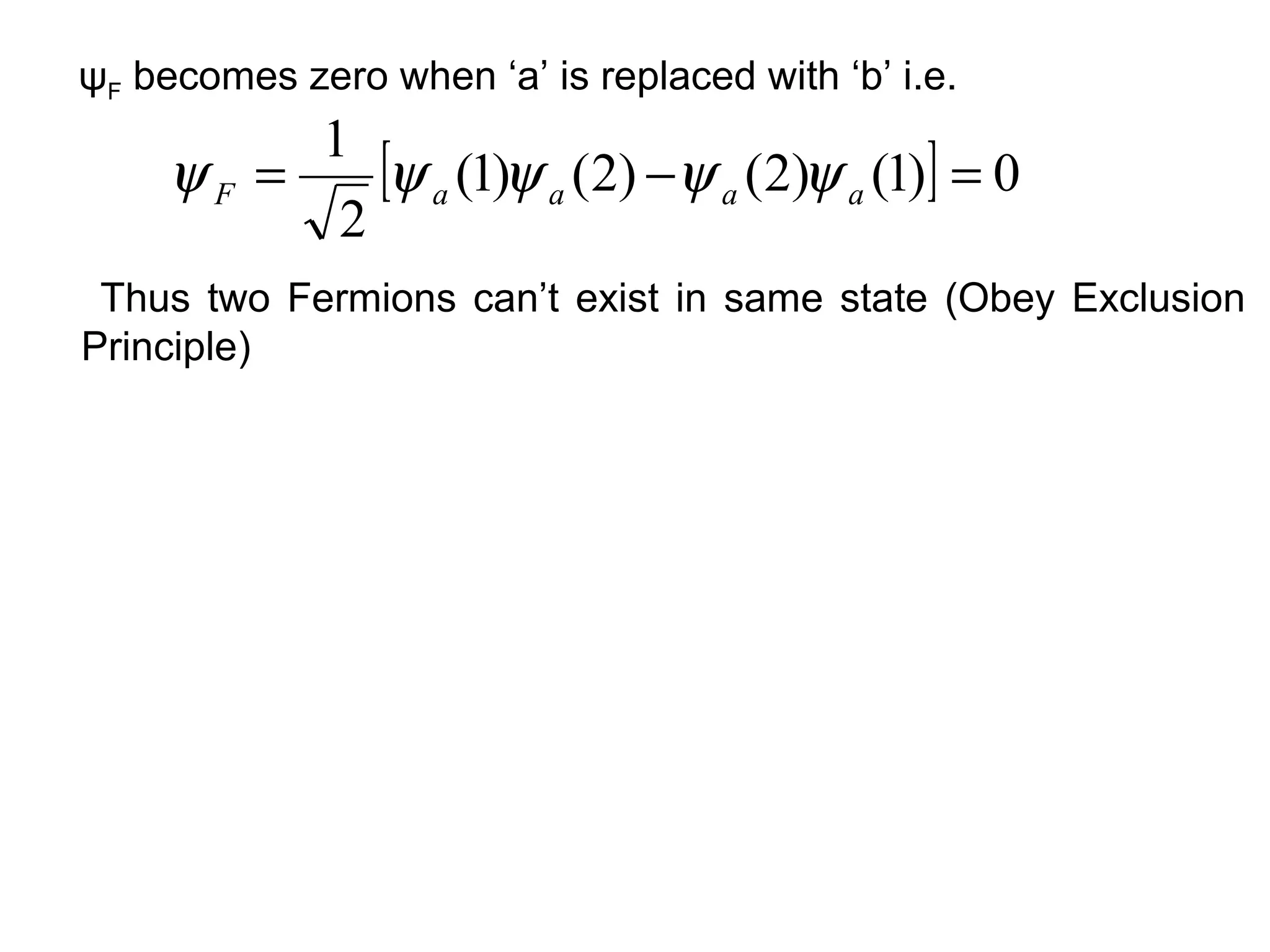 ψF becomes zero when ‘a’ is replaced with ‘b’ i.e.
          1
     ψF =    [ψ a (1)ψ a (2) −ψ a (2)ψ a (1)] = 0
           2
 Thus two Fermions can’t exist in same state (Obey Exclusion
Principle)
 