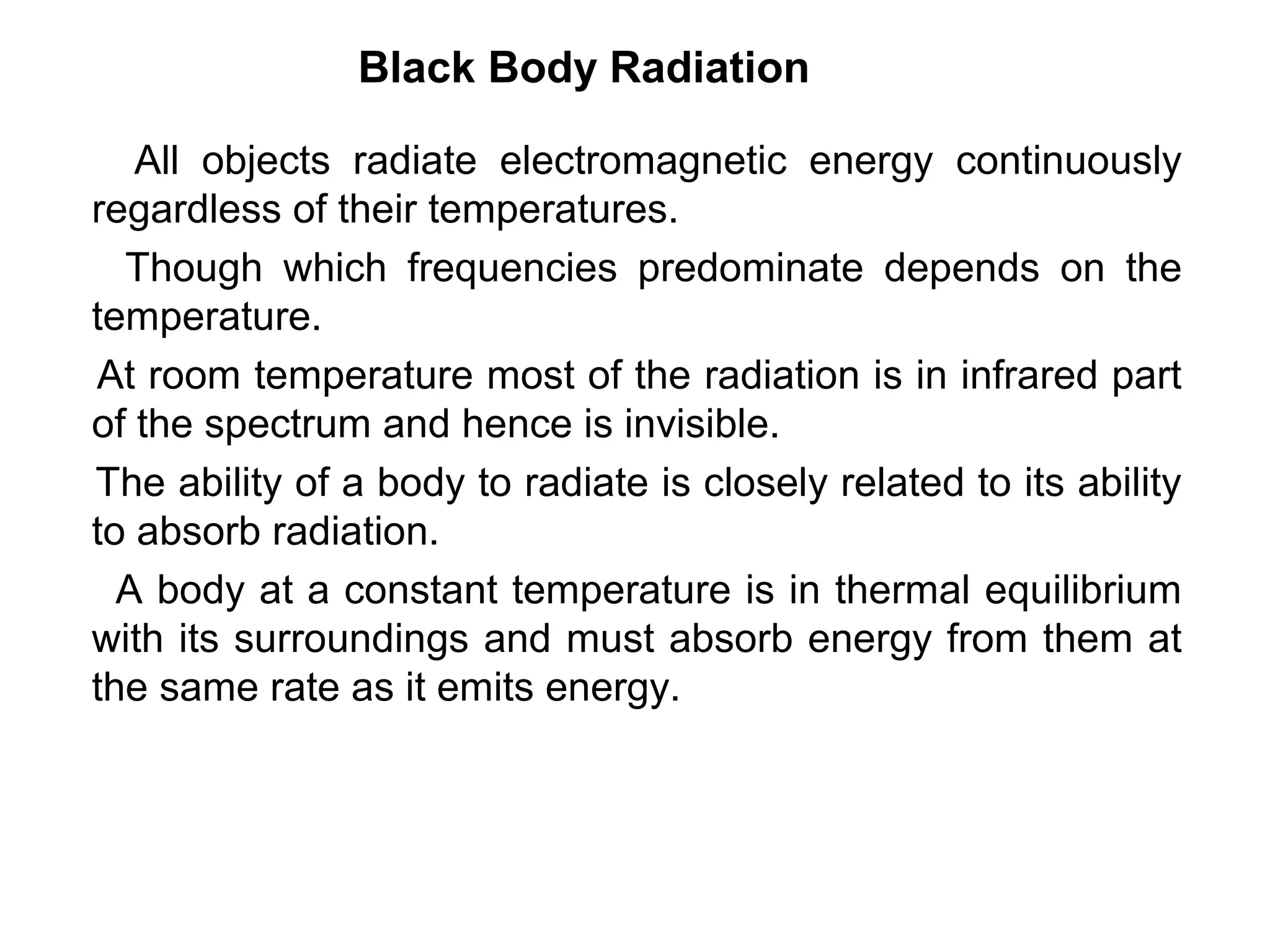 Black Body Radiation

   All objects radiate electromagnetic energy continuously
regardless of their temperatures.
  Though which frequencies predominate depends on the
temperature.
At room temperature most of the radiation is in infrared part
of the spectrum and hence is invisible.
The ability of a body to radiate is closely related to its ability
to absorb radiation.
  A body at a constant temperature is in thermal equilibrium
with its surroundings and must absorb energy from them at
the same rate as it emits energy.
 