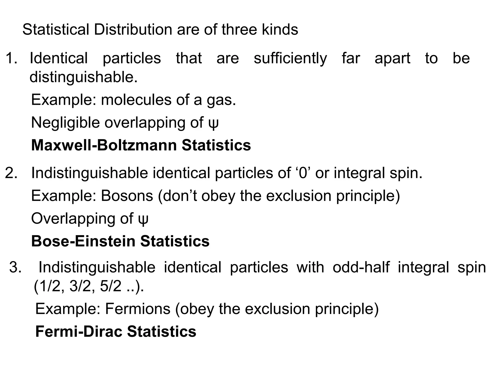 Statistical Distribution are of three kinds
1. Identical particles that are sufficiently far apart to be
   distinguishable.
   Example: molecules of a gas.
   Negligible overlapping of ψ
   Maxwell-Boltzmann Statistics
2. Indistinguishable identical particles of ‘0’ or integral spin.
   Example: Bosons (don’t obey the exclusion principle)
   Overlapping of ψ
   Bose-Einstein Statistics
3.     Indistinguishable identical particles with odd-half integral spin
      (1/2, 3/2, 5/2 ..).
      Example: Fermions (obey the exclusion principle)
      Fermi-Dirac Statistics
 