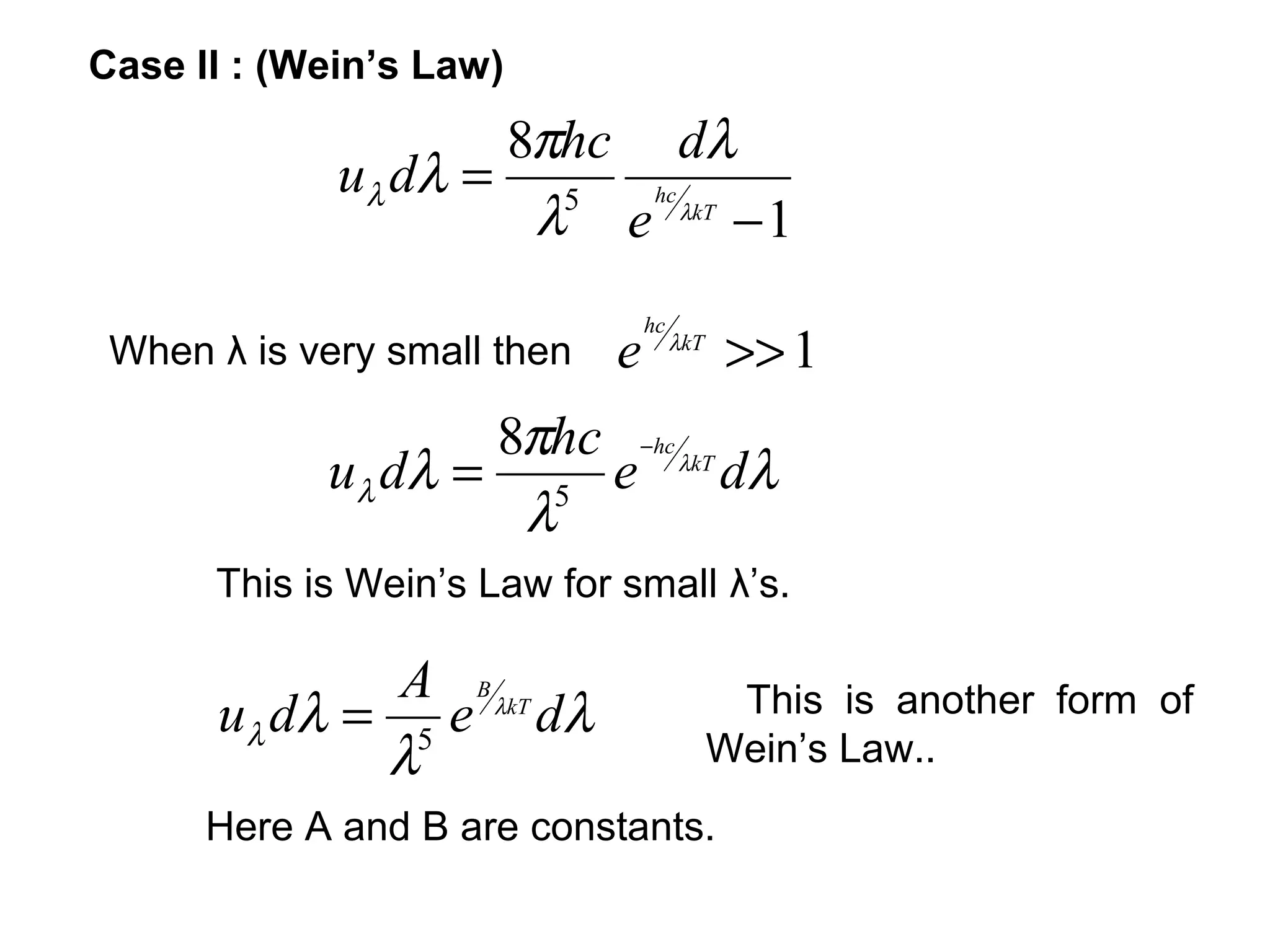 Case II : (Wein’s Law)
                    8πhc dλ
             uλ dλ = 5 hc
                     λ e λkT − 1
                                 hc
 When λ is very small then   e        λkT
                                            >> 1
                    8πhc −hc λkT
            u λ dλ = 5 e         dλ
                     λ
      This is Wein’s Law for small λ’s.

               A B λkT
      u λ dλ = 5 e dλ                        This is another form of
              λ                             Wein’s Law..
      Here A and B are constants.
 
