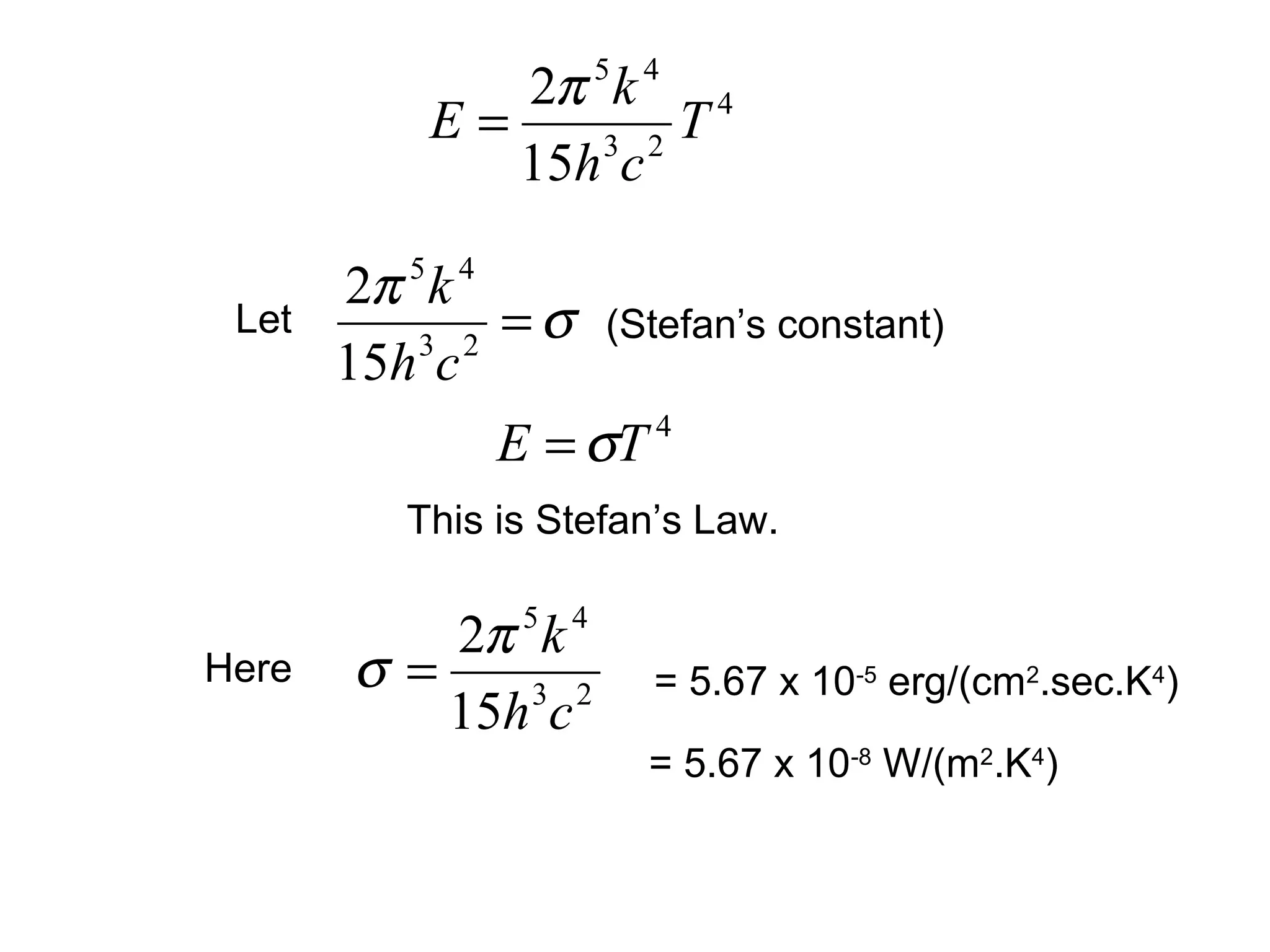 2π 5 k 4 4
           E=     3 2
                      T
              15h c

       2π 5 k 4
 Let
           3 2
                = σ (Stefan’s constant)
       15h c
                E = σT 4


          This is Stefan’s Law.

          2π 5 k 4
Here   σ=     3 2      = 5.67 x 10-5 erg/(cm2.sec.K4)
          15h c
                       = 5.67 x 10-8 W/(m2.K4)
 