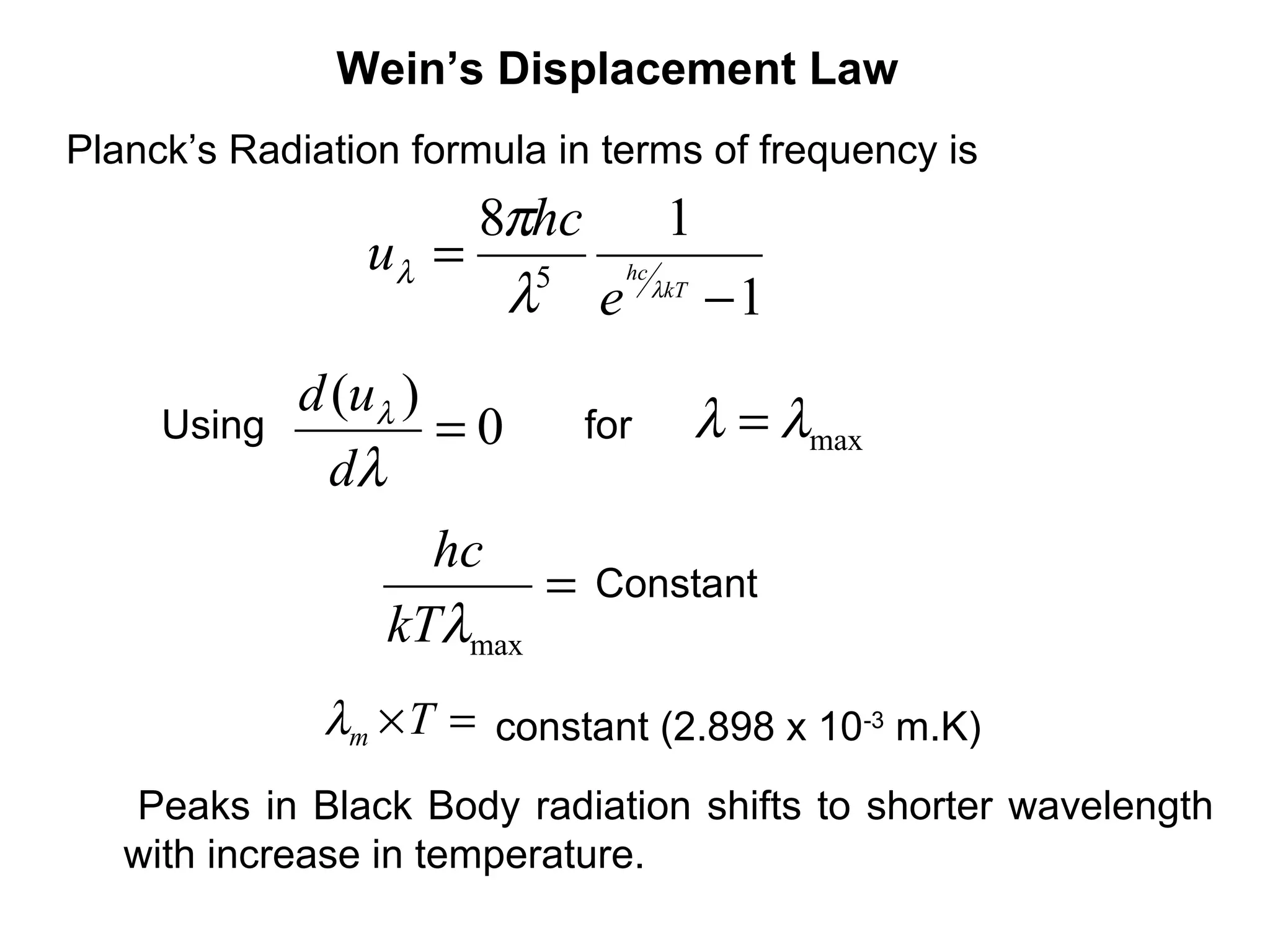 Wein’s Displacement Law
Planck’s Radiation formula in terms of frequency is
                    8πhc  1
                uλ = 5 hc
                     λ e λkT − 1
             d (uλ )               λ = λmax
     Using           =0     for
               dλ
                   hc
                        =    Constant
                 kTλmax
              λm ×T = constant (2.898 x 10-3 m.K)
   Peaks in Black Body radiation shifts to shorter wavelength
   with increase in temperature.
 